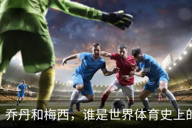 乔丹和梅西，谁是世界体育史上的goat？对比这个维度就知道了